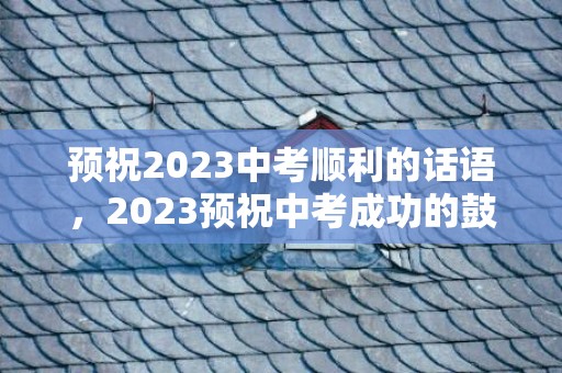 预祝2023中考顺利的话语，2023预祝中考成功的鼓励话语