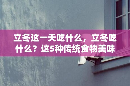 立冬这一天吃什么，立冬吃什么？这5种传统食物美味寓意好