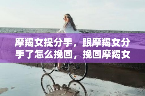 摩羯女提分手，跟摩羯女分手了怎么挽回，挽回摩羯女的必杀技