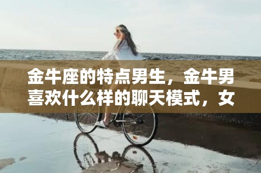 金牛座的特点男生，金牛男喜欢什么样的聊天模式，女生和金牛男聊天的忌讳
