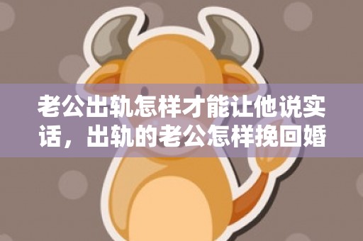 老公出轨怎样才能让他说实话，出轨的老公怎样挽回婚姻（出轨的老公怎样挽回婚姻关系）