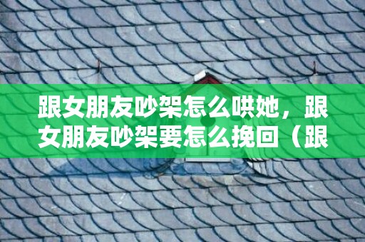 跟女朋友吵架怎么哄她，跟女朋友吵架要怎么挽回（跟女朋友吵架该怎么办）
