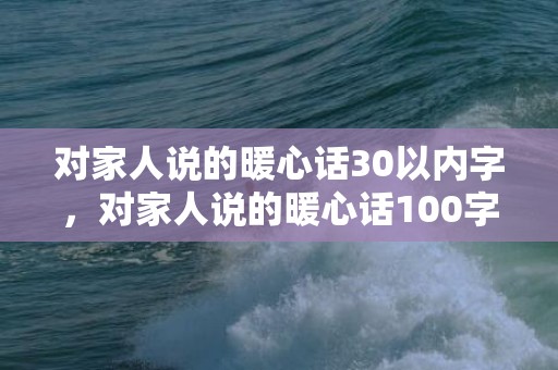 对家人说的暖心话30以内字，对家人说的暖心话100字