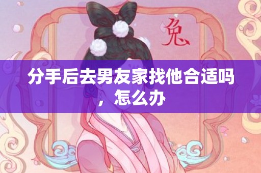 分手后去男友家找他合适吗，怎么办