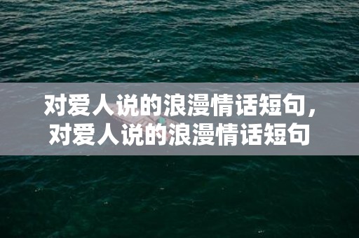 对爱人说的浪漫情话短句，对爱人说的浪漫情话短句