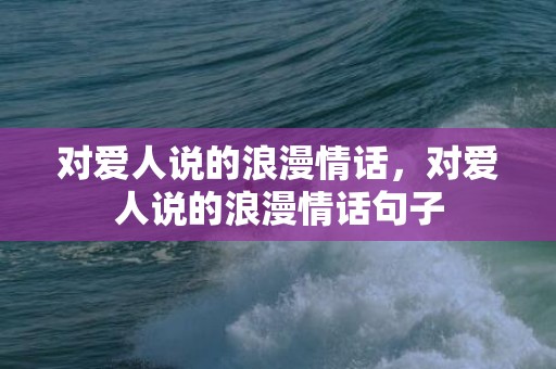 对爱人说的浪漫情话，对爱人说的浪漫情话句子