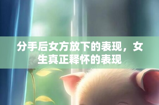 分手后女方放下的表现，女生真正释怀的表现