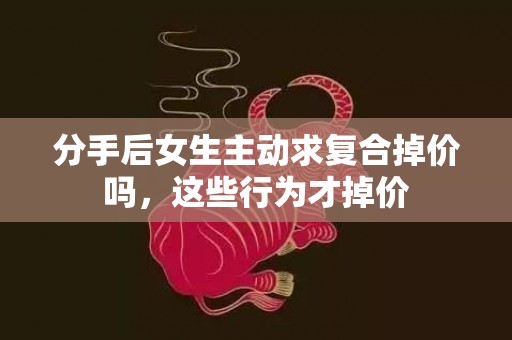 分手后女生主动求复合掉价吗，这些行为才掉价
