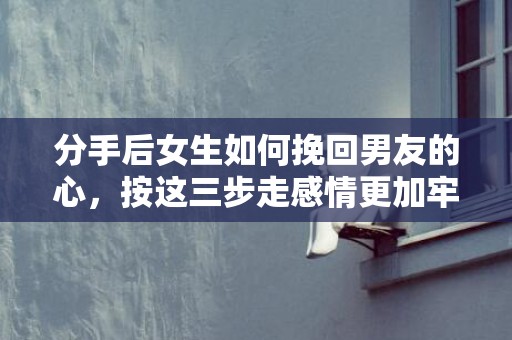 分手后女生如何挽回男友的心，按这三步走感情更加牢固