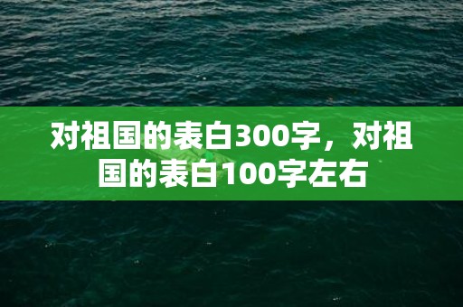 对祖国的表白300字，对祖国的表白100字左右