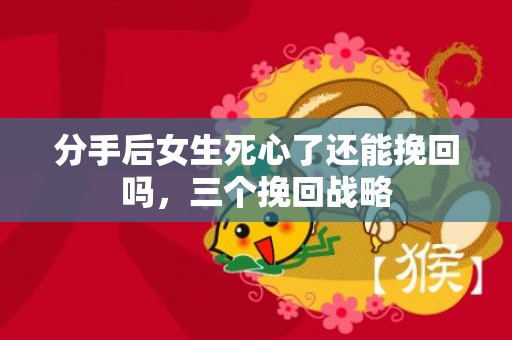 分手后女生死心了还能挽回吗，三个挽回战略