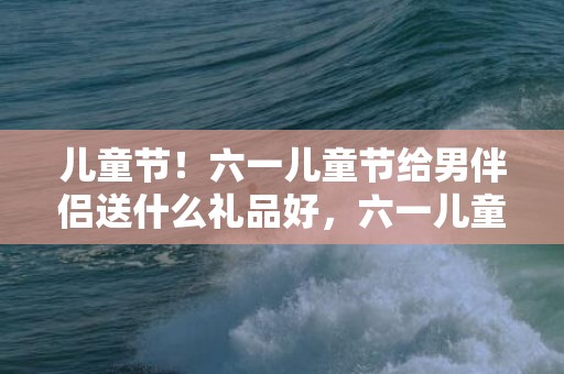 儿童节！六一儿童节给男伴侣送什么礼品好，六一儿童节给男伴侣买什么礼品