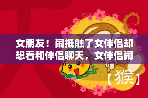 女朋友！闹抵触了女伴侣却想着和伴侣聊天，女伴侣闹抵触了怎么办