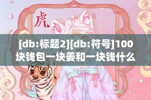[db:标题2][db:符号]100块钱包一块姜和一块钱什么意思，100块钱包一块姜什么意思