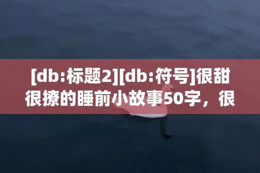 [db:标题2][db:符号]很甜很撩的睡前小故事50字，很甜很撩的睡前小短文