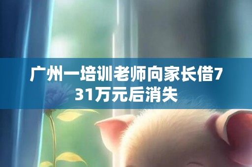 广州一培训老师向家长借731万元后消失