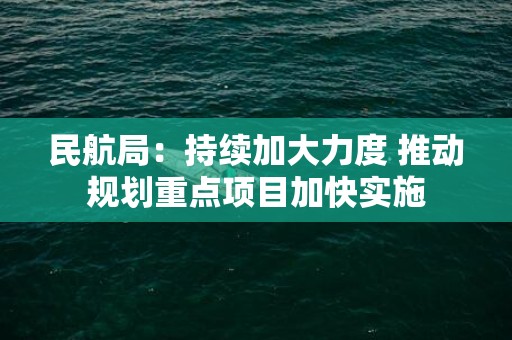 民航局：持续加大力度 推动规划重点项目加快实施