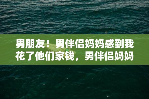 男朋友！男伴侣妈妈感到我花了他们家钱，男伴侣妈妈嫌我花钱多