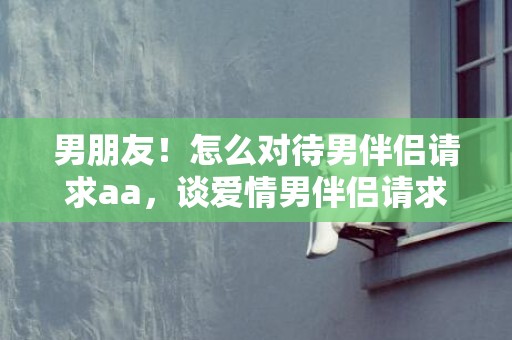 男朋友！怎么对待男伴侣请求aa，谈爱情男伴侣请求aa