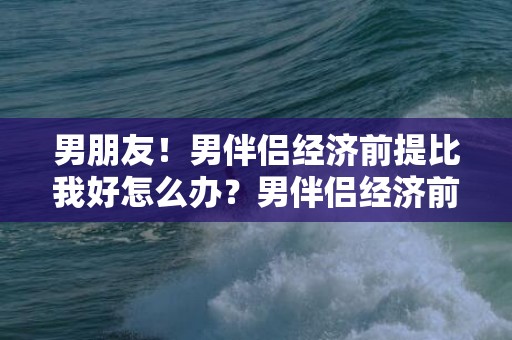 男朋友！男伴侣经济前提比我好怎么办？男伴侣经济前提比我高