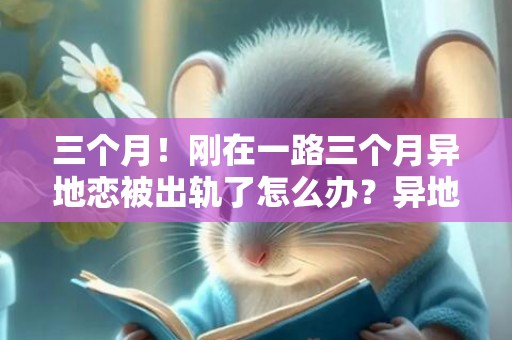 三个月！刚在一路三个月异地恋被出轨了怎么办？异地恋三个月，此刻呈现题目了，求支招