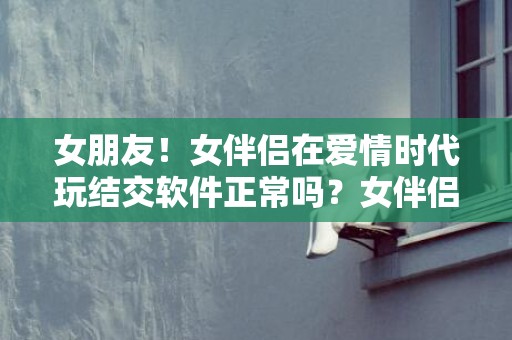 女朋友！女伴侣在爱情时代玩结交软件正常吗？女伴侣玩社交软件应当分别吗