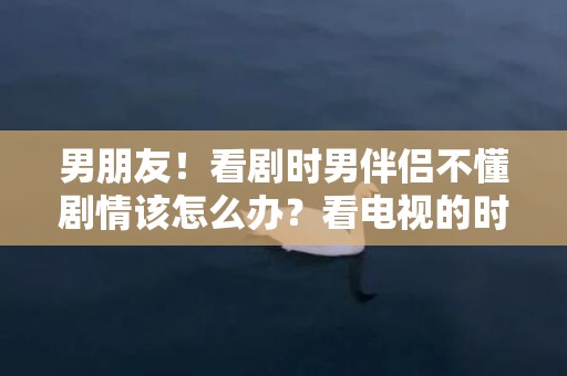 男朋友！看剧时男伴侣不懂剧情该怎么办？看电视的时辰男伴侣不爱措辞