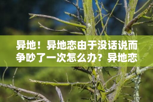 异地！异地恋由于没话说而争吵了一次怎么办？异地恋无话可说了
