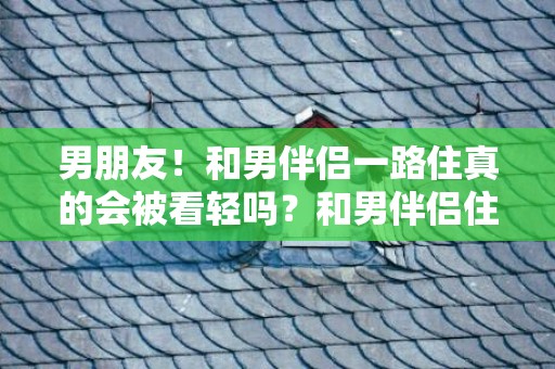 男朋友！和男伴侣一路住真的会被看轻吗？和男伴侣住好欠好