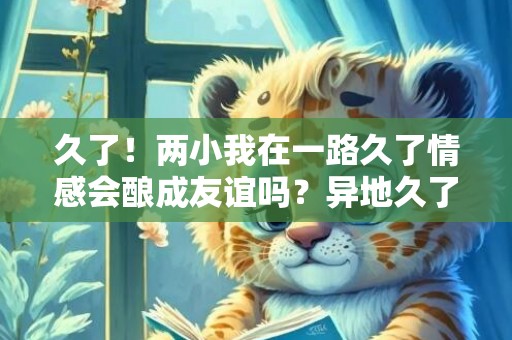 久了！两小我在一路久了情感会酿成友谊吗？异地久了情感会淡吗