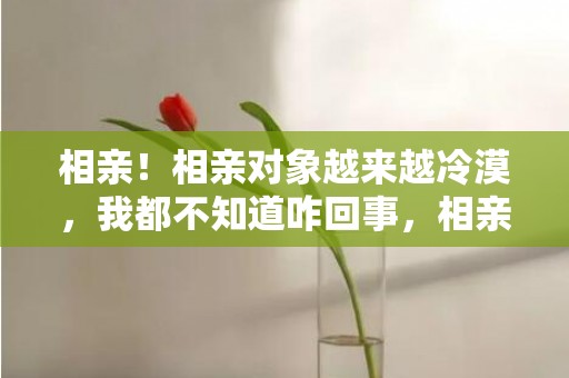 相亲！相亲对象越来越冷漠，我都不知道咋回事，相亲对象冷淡还要持续吗