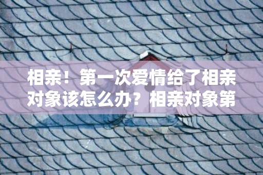 相亲！第一次爱情给了相亲对象该怎么办？相亲对象第一次谈爱情