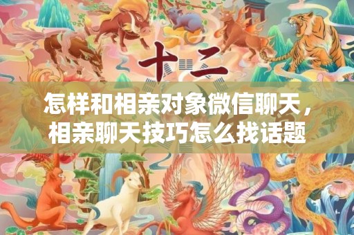 怎样和相亲对象微信聊天，相亲聊天技巧怎么找话题