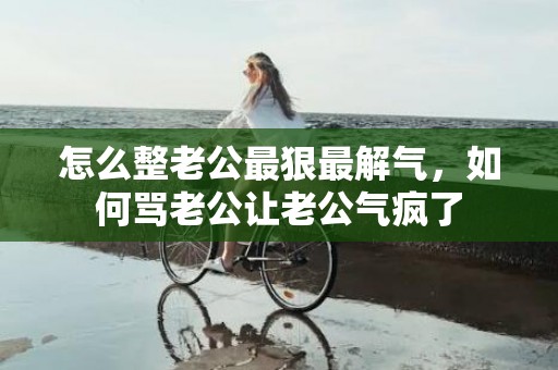 怎么整老公最狠最解气，如何骂老公让老公气疯了