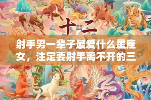 射手男一辈子最爱什么星座女，注定要射手离不开的三个星座
