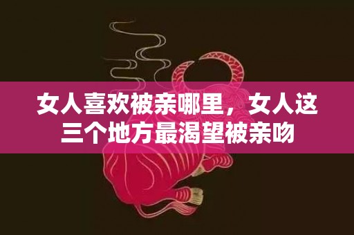 女人喜欢被亲哪里，女人这三个地方最渴望被亲吻