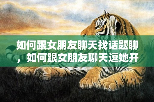 如何跟女朋友聊天找话题聊，如何跟女朋友聊天逗她开心