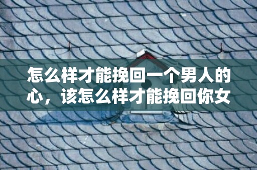 怎么样才能挽回一个男人的心，该怎么样才能挽回你女朋友（该怎么样才能挽回你女朋友的心）