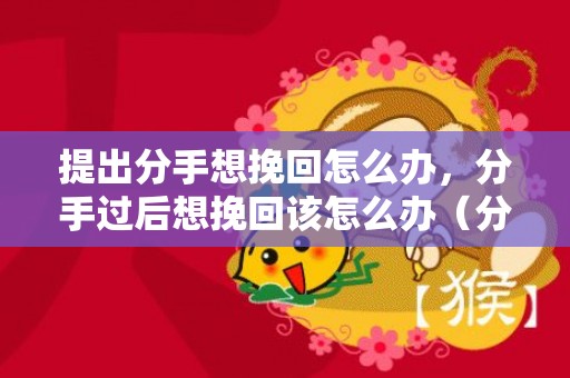 提出分手想挽回怎么办，分手过后想挽回该怎么办（分手后如何挽回?）