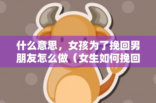 什么意思，女孩为了挽回男朋友怎么做（女生如何挽回男朋友）