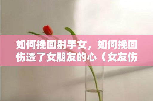 如何挽回射手女，如何挽回伤透了女朋友的心（女友伤透了心怎么挽回）