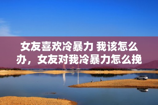 女友喜欢冷暴力 我该怎么办，女友对我冷暴力怎么挽回（女朋友冷暴力值得挽回吗）