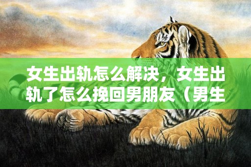 女生出轨怎么解决，女生出轨了怎么挽回男朋友（男生出轨怎样挽回女朋友）