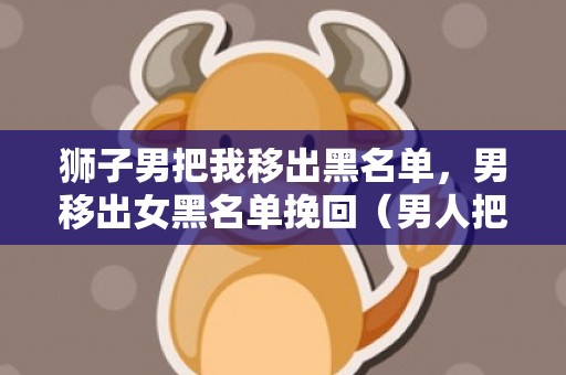 狮子男把我移出黑名单，男移出女黑名单挽回（男人把女人移出黑名单心理）