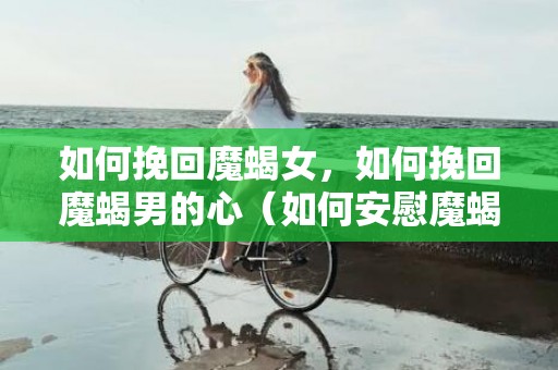 如何挽回魔蝎女，如何挽回魔蝎男的心（如何安慰魔蝎男）