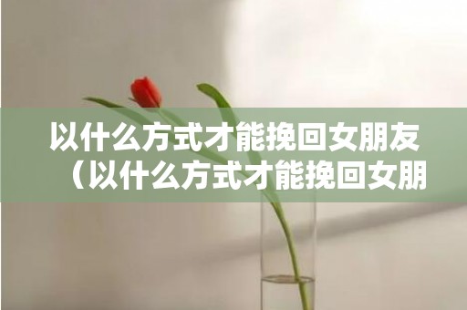 以什么方式才能挽回女朋友（以什么方式才能挽回女朋友呢）