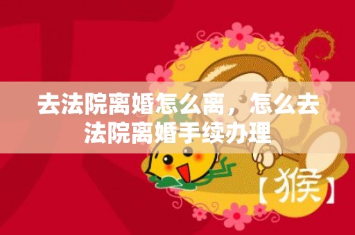 去法院离婚怎么离，怎么去法院离婚手续办理