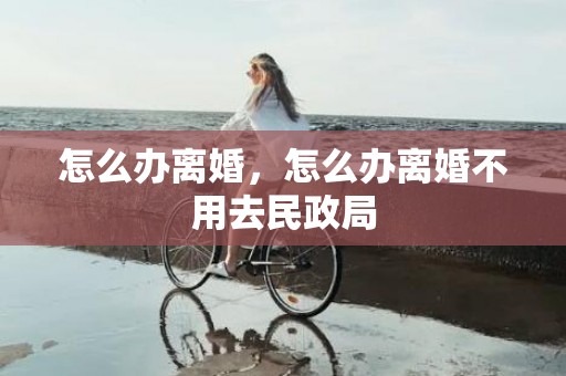 怎么办离婚，怎么办离婚不用去民政局