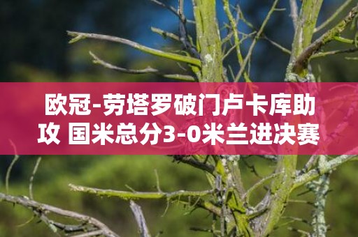 欧冠-劳塔罗破门卢卡库助攻 国米总分3-0米兰进决赛