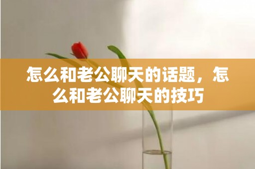 怎么和老公聊天的话题，怎么和老公聊天的技巧
